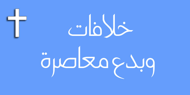 خلافات وبدع معاصرة … بقلم: القمص أثناسيوس جورج